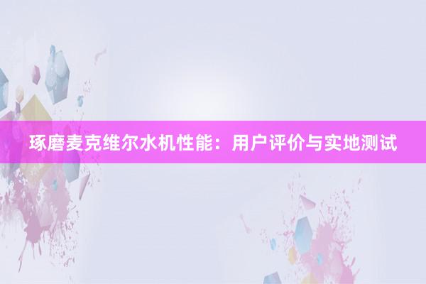 琢磨麦克维尔水机性能：用户评价与实地测试